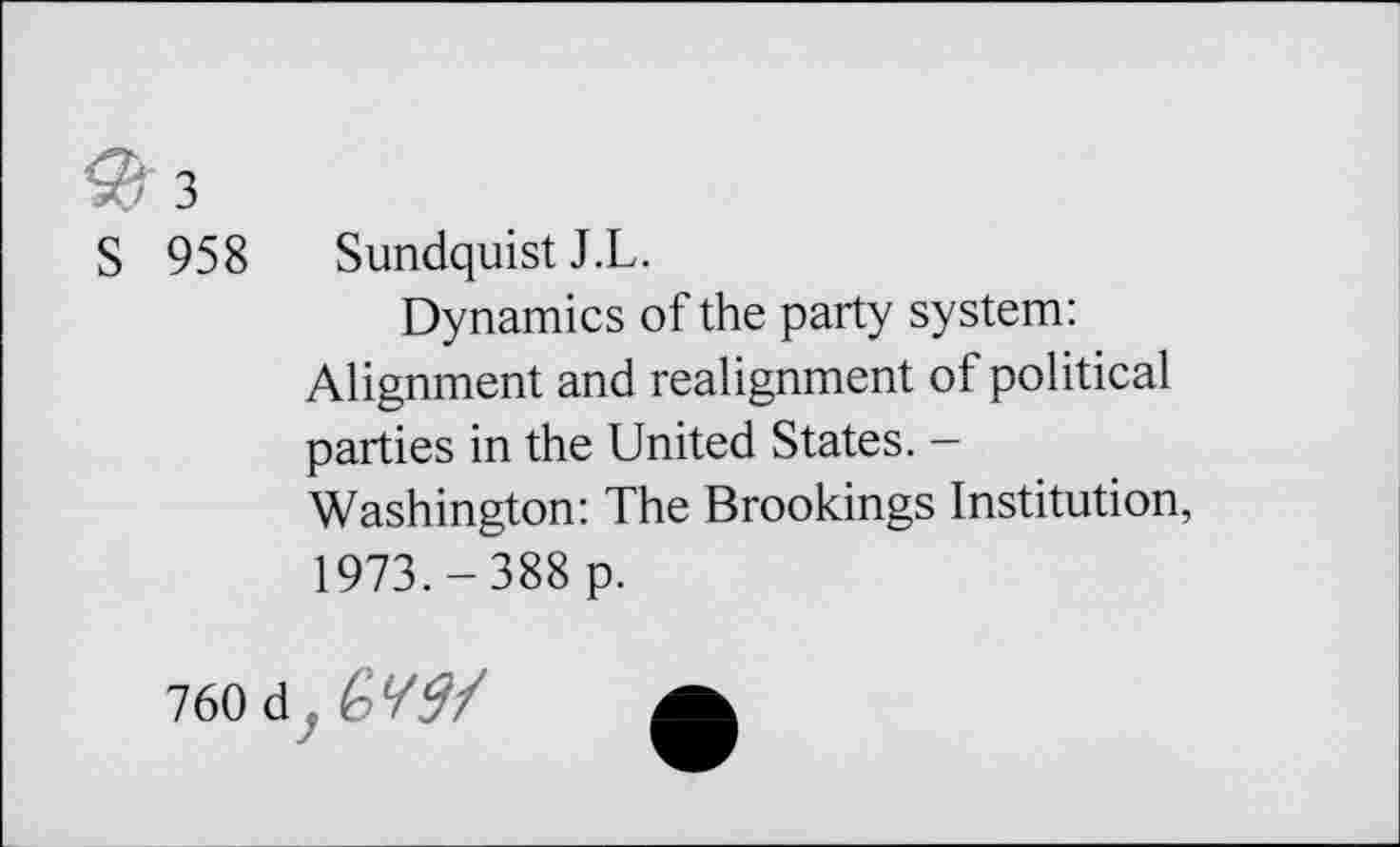 ﻿3
S 958
Sundquist J.L.
Dynamics of the party system: Alignment and realignment of political parties in the United States. -Washington: The Brookings Institution, 1973.-388 p.
760 d
GW/